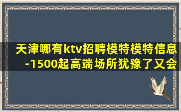 天津哪有ktv招聘模特模特信息-1500起高端场所犹豫了又会